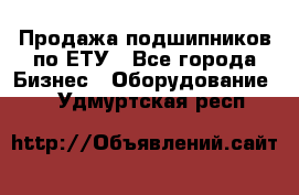 Продажа подшипников по ЕТУ - Все города Бизнес » Оборудование   . Удмуртская респ.